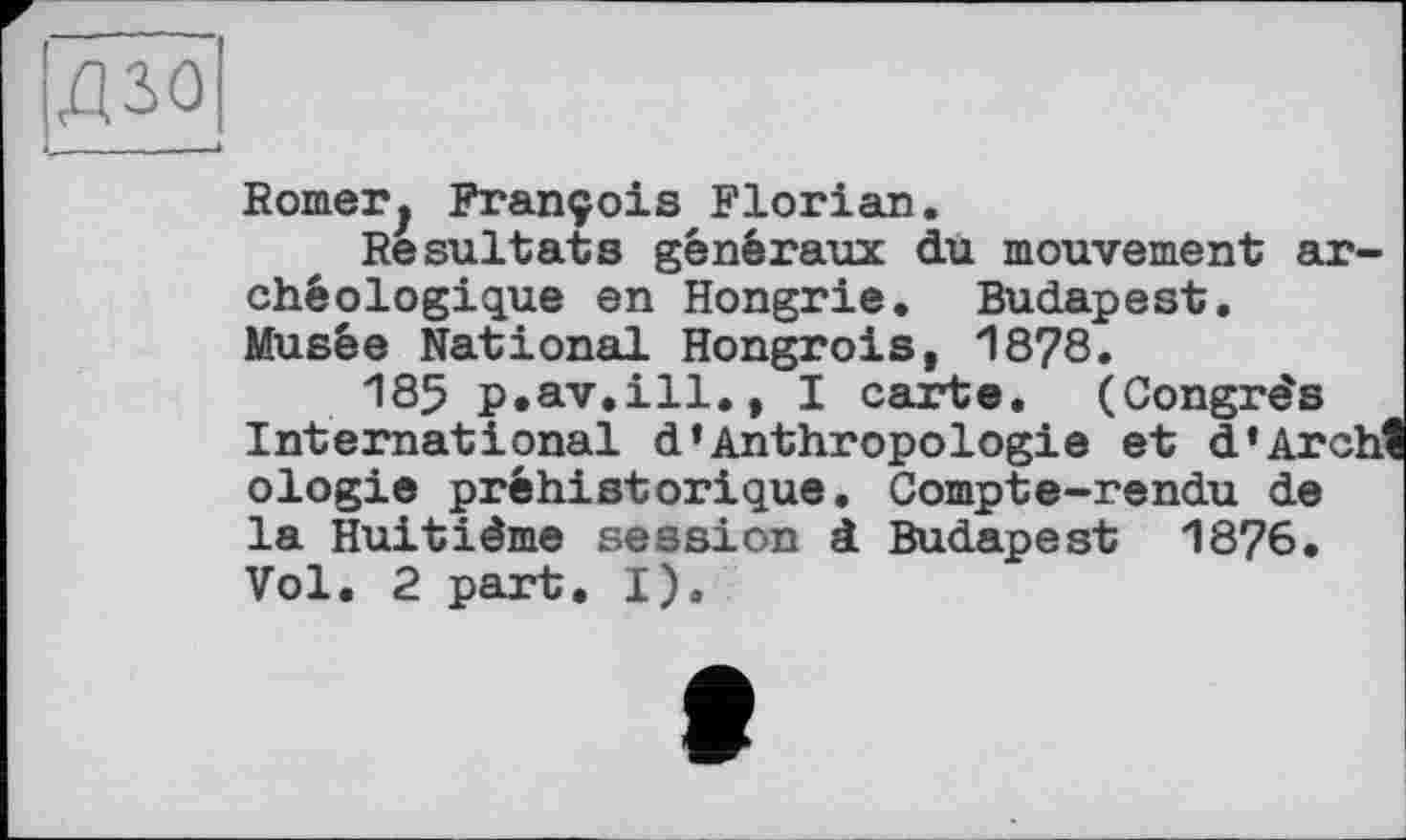 ﻿дзо
Borner^ François Florian.
Resultats généraux du mouvement archéologique en Hongrie. Budapest. Musée National Hongrois, 1878.
185 p.av.ill., I carte. (Congrès International d*Anthropologie et d’Archl ologie préhistorique. Compte-rendu de la Huitième session à Budapest 18?6. Vol. 2 part. I).